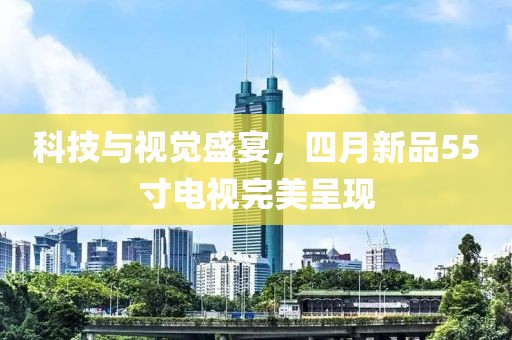 科技與視覺盛宴，四月新品55寸電視完美呈現