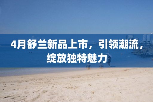 4月舒蘭新品上市,引領潮流,綻放獨特魅力