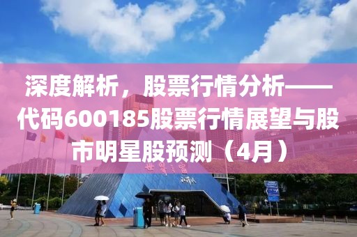 深度解析,股票行情分析——代碼600185股票行情展望與股市明星股預測(4月)