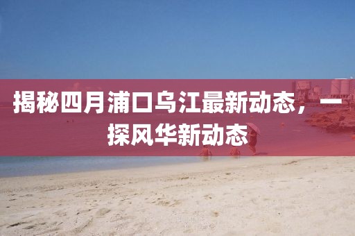 揭秘四月浦口烏江最新動態(tài),一探風華新動態(tài)