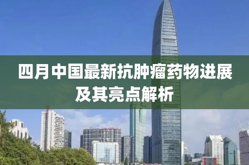四月中國最新抗腫瘤藥物進展及其亮點解析