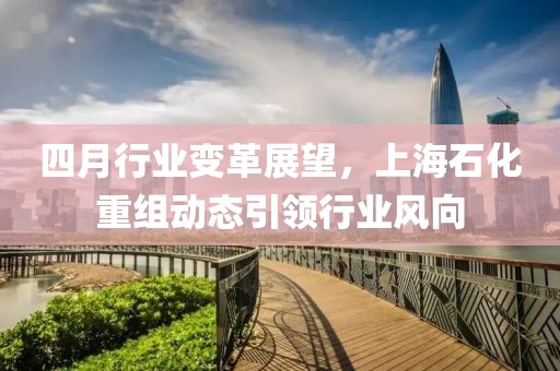 四月行業變革展望,上海石化重組動態引領行業風向
