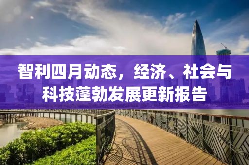 智利四月動態,經濟、社會與科技蓬勃發展更新報告