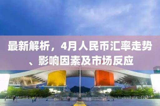 最新解析,4月人民幣匯率走勢(shì)、影響因素及市場(chǎng)反應(yīng)