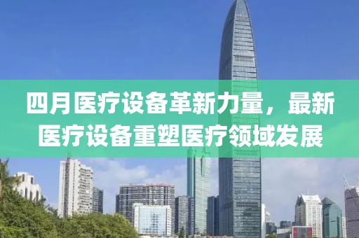 四月醫(yī)療設備革新力量，最新醫(yī)療設備重塑醫(yī)療領域發(fā)展