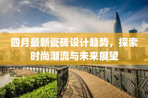 四月最新瓷磚設(shè)計趨勢,探索時尚潮流與未來展望