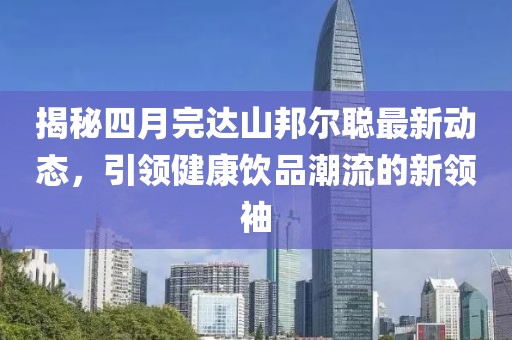 揭秘四月完達(dá)山邦爾聰最新動態(tài),引領(lǐng)健康飲品潮流的新領(lǐng)袖