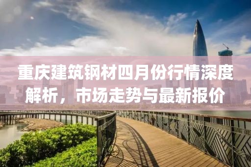 重慶建筑鋼材四月份行情深度解析，市場走勢與最新報(bào)價
