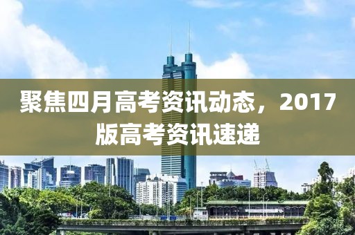 聚焦四月高考資訊動態(tài),2017版高考資訊速遞