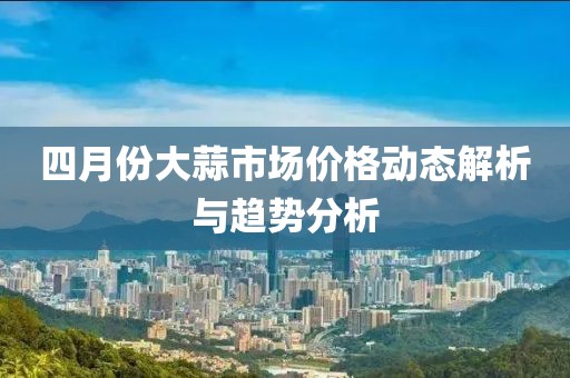 四月份大蒜市場價格動態解析與趨勢分析