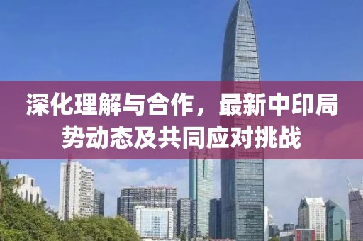 深化理解與合作,最新中印局勢動態及共同應對挑戰