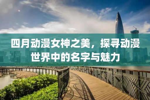 四月動漫女神之美，探尋動漫世界中的名字與魅力