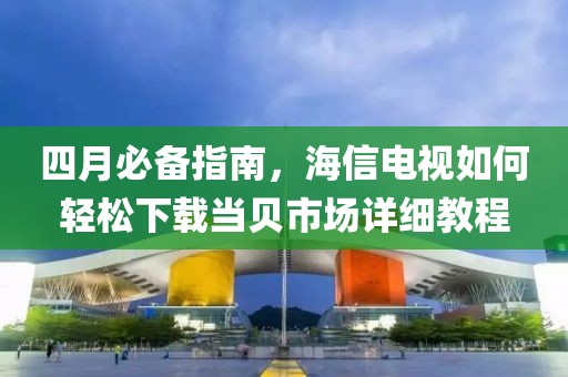 四月必備指南,海信電視如何輕松下載當貝市場詳細教程