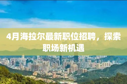 4月海拉爾最新職位招聘,探索職場新機遇