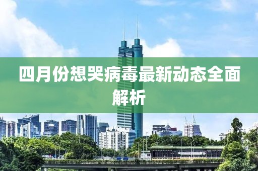 四月份想哭病毒最新動態全面解析