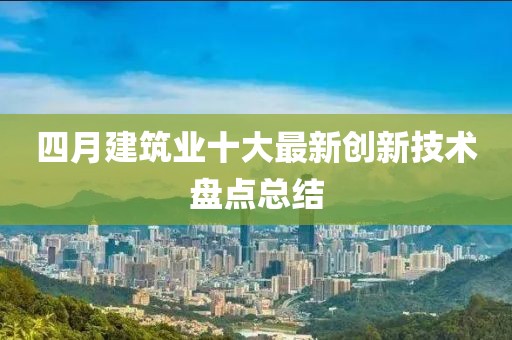 四月建筑業(yè)十大最新創(chuàng)新技術(shù)盤點(diǎn)總結(jié)