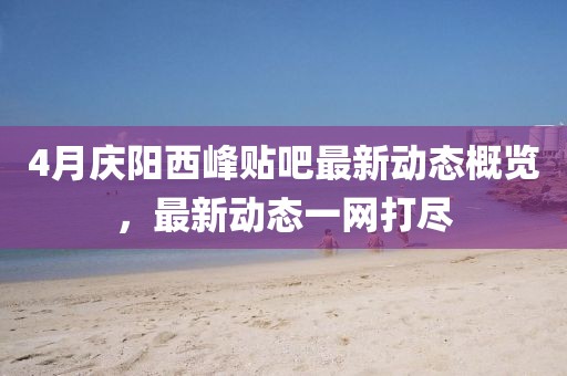 4月慶陽西峰貼吧最新動態(tài)概覽，最新動態(tài)一網(wǎng)打盡