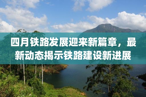 四月鐵路發(fā)展迎來新篇章,最新動態(tài)揭示鐵路建設(shè)新進展