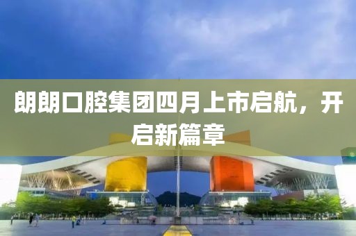 朗朗口腔集團四月上市啟航,開啟新篇章