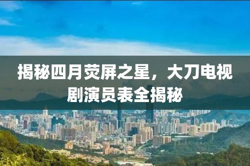 揭秘四月熒屏之星,大刀電視劇演員表全揭秘