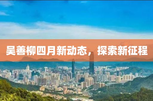 吳善柳四月新動態,探索新征程