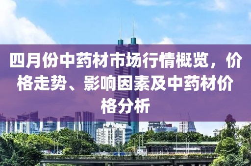 四月份中藥材市場(chǎng)行情概覽,價(jià)格走勢(shì)、影響因素及中藥材價(jià)格分析