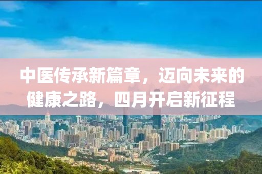 中醫(yī)傳承新篇章，邁向未來的健康之路，四月開啟新征程