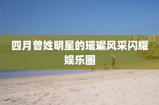 四月曾姓明星的璀璨風(fēng)采閃耀娛樂圈