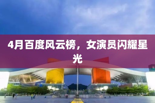 4月百度風云榜,女演員閃耀星光
