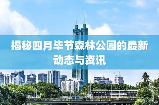 揭秘四月畢節(jié)森林公園的最新動態(tài)與資訊