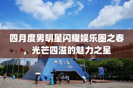 四月度男明星閃耀娛樂圈之春，光芒四溢的魅力之星