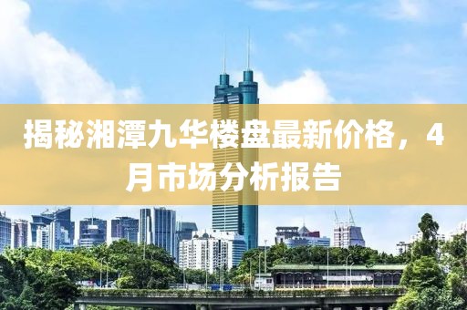 揭秘湘潭九華樓盤最新價(jià)格,4月市場(chǎng)分析報(bào)告