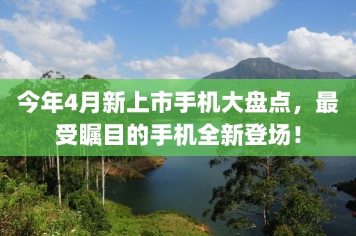 今年4月新上市手機(jī)大盤點(diǎn),最受矚目的手機(jī)全新登場(chǎng)!