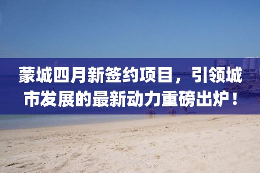 蒙城四月新簽約項目,引領城市發展的最新動力重磅出爐!
