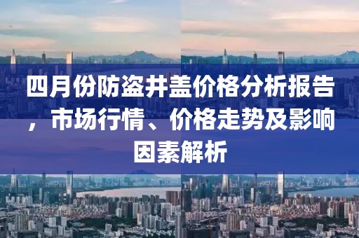 四月份防盜井蓋價(jià)格分析報(bào)告，市場(chǎng)行情、價(jià)格走勢(shì)及影響因素解析