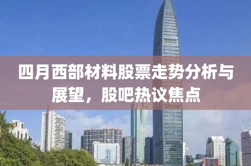 四月西部材料股票走勢分析與展望,股吧熱議焦點