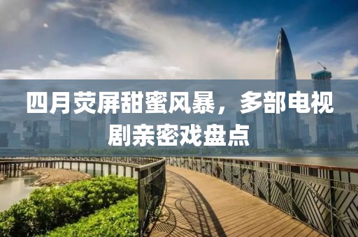 四月熒屏甜蜜風暴,多部電視劇親密戲盤點