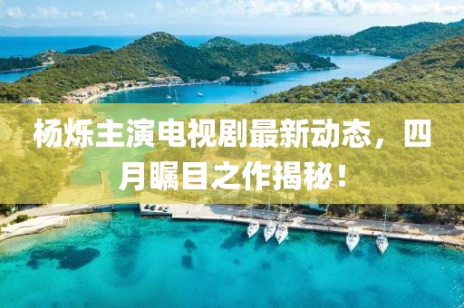 楊爍主演電視劇最新動(dòng)態(tài),四月矚目之作揭秘!