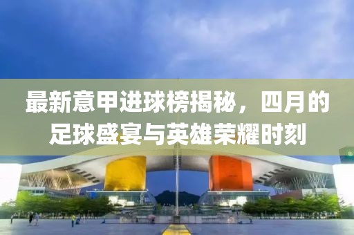 最新意甲進球榜揭秘，四月的足球盛宴與英雄榮耀時刻
