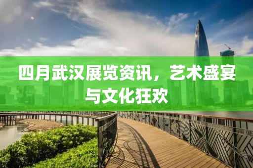 四月武漢展覽資訊,藝術盛宴與文化狂歡