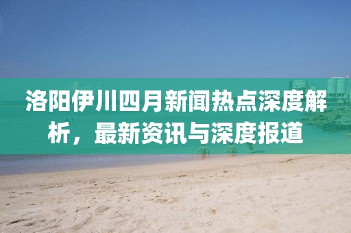 洛陽伊川四月新聞熱點深度解析,最新資訊與深度報道