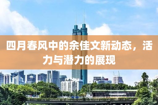 四月春風(fēng)中的余佳文新動(dòng)態(tài),活力與潛力的展現(xiàn)