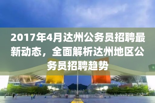 2017年4月達(dá)州公務(wù)員招聘最新動態(tài),全面解析達(dá)州地區(qū)公務(wù)員招聘趨勢