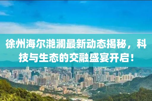 徐州海爾滟瀾最新動態揭秘,科技與生態的交融盛宴開啟!