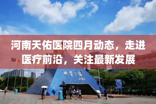 河南天佑醫院四月動態,走進醫療前沿,關注最新發展