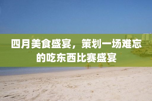 四月美食盛宴，策劃一場難忘的吃東西比賽盛宴