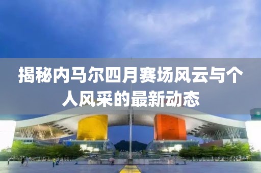 揭秘內(nèi)馬爾四月賽場(chǎng)風(fēng)云與個(gè)人風(fēng)采的最新動(dòng)態(tài)