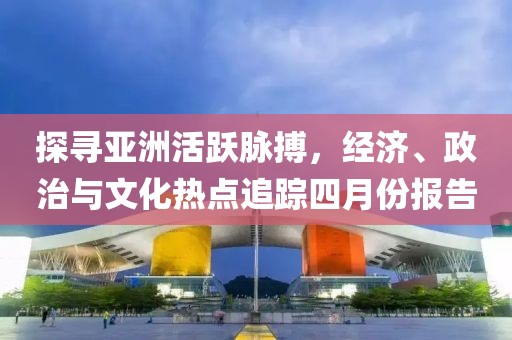 探尋亞洲活躍脈搏,經(jīng)濟(jì)、政治與文化熱點(diǎn)追蹤四月份報(bào)告