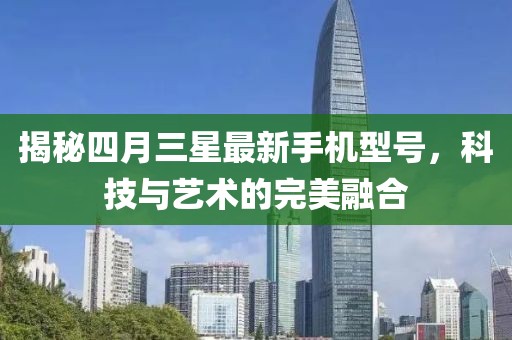 揭秘四月三星最新手機(jī)型號,科技與藝術(shù)的完美融合