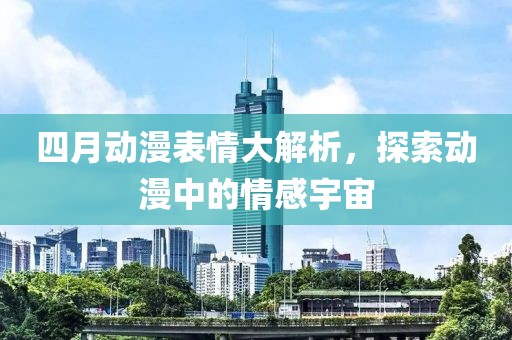 四月動漫表情大解析，探索動漫中的情感宇宙